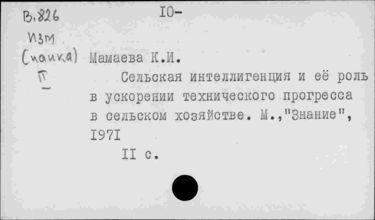 ﻿ъм 10~
(ла * кв) Мамаева К.И.
Сельская интеллигенция и её роль в ускорении технического прогресса в сельском хозяйстве. М.,"Знание", 1971
II с.